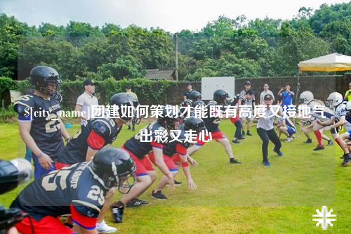 阳江团建如何策划才能既有高度又接地气出彩又走心